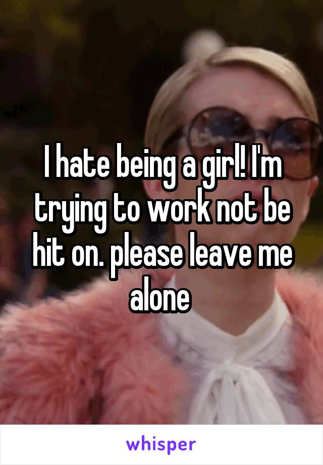 I hate being a girl! I'm trying to work not be hit on. please leave me alone 