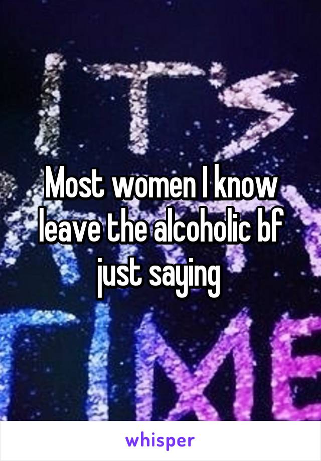 Most women I know leave the alcoholic bf just saying 