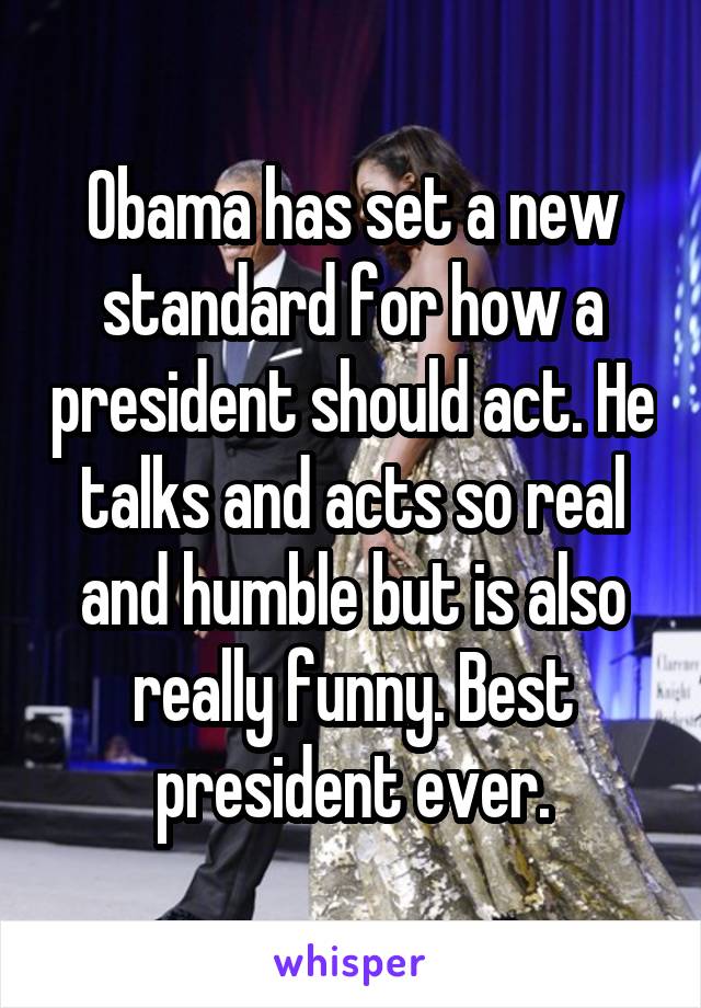 Obama has set a new standard for how a president should act. He talks and acts so real and humble but is also really funny. Best president ever.