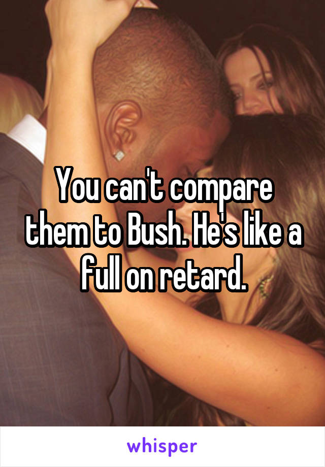 You can't compare them to Bush. He's like a full on retard.