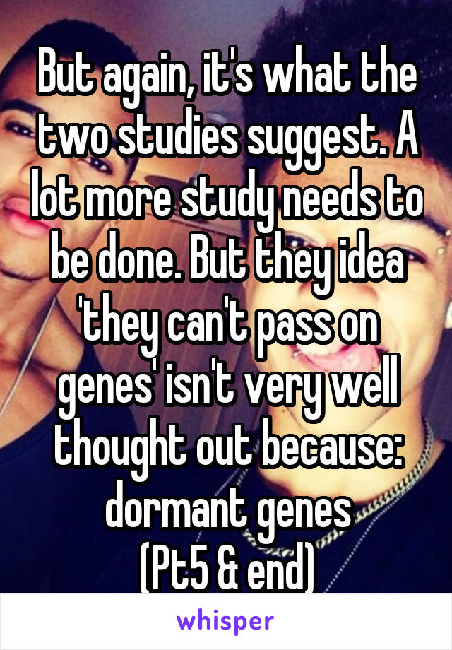 But again, it's what the two studies suggest. A lot more study needs to be done. But they idea 'they can't pass on genes' isn't very well thought out because: dormant genes
(Pt5 & end)