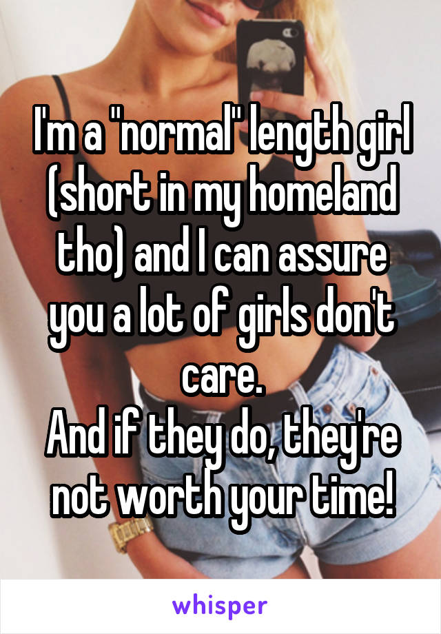 I'm a "normal" length girl (short in my homeland tho) and I can assure you a lot of girls don't care.
And if they do, they're not worth your time!