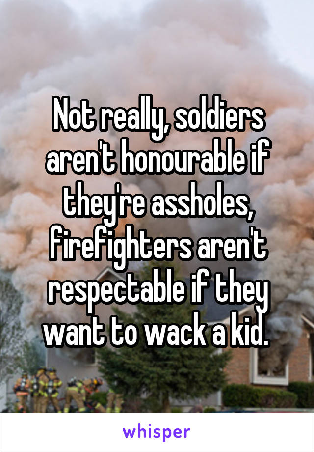 Not really, soldiers aren't honourable if they're assholes, firefighters aren't respectable if they want to wack a kid. 