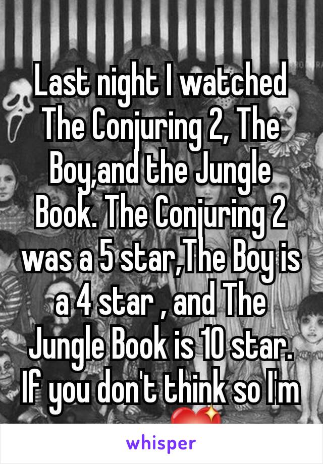 
Last night I watched The Conjuring 2, The Boy,and the Jungle Book. The Conjuring 2 was a 5 star,The Boy is a 4 star , and The Jungle Book is 10 star. If you don't think so I'm sorry💖