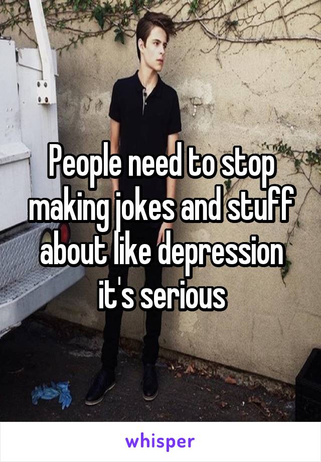 People need to stop making jokes and stuff about like depression it's serious