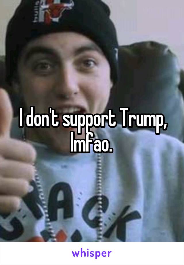 I don't support Trump, lmfao. 