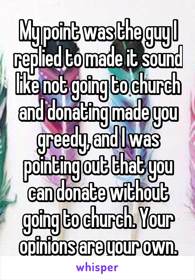 My point was the guy I replied to made it sound like not going to church and donating made you greedy, and I was pointing out that you can donate without going to church. Your opinions are your own.