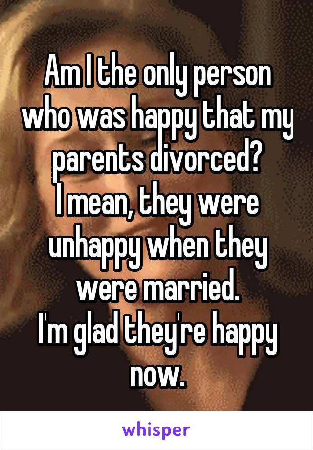 Am I the only person who was happy that my parents divorced?
I mean, they were unhappy when they were married.
I'm glad they're happy now.