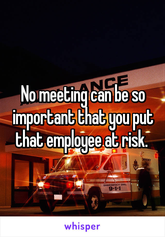 No meeting can be so important that you put that employee at risk. 