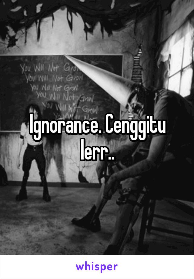 Ignorance. Cenggitu lerr..