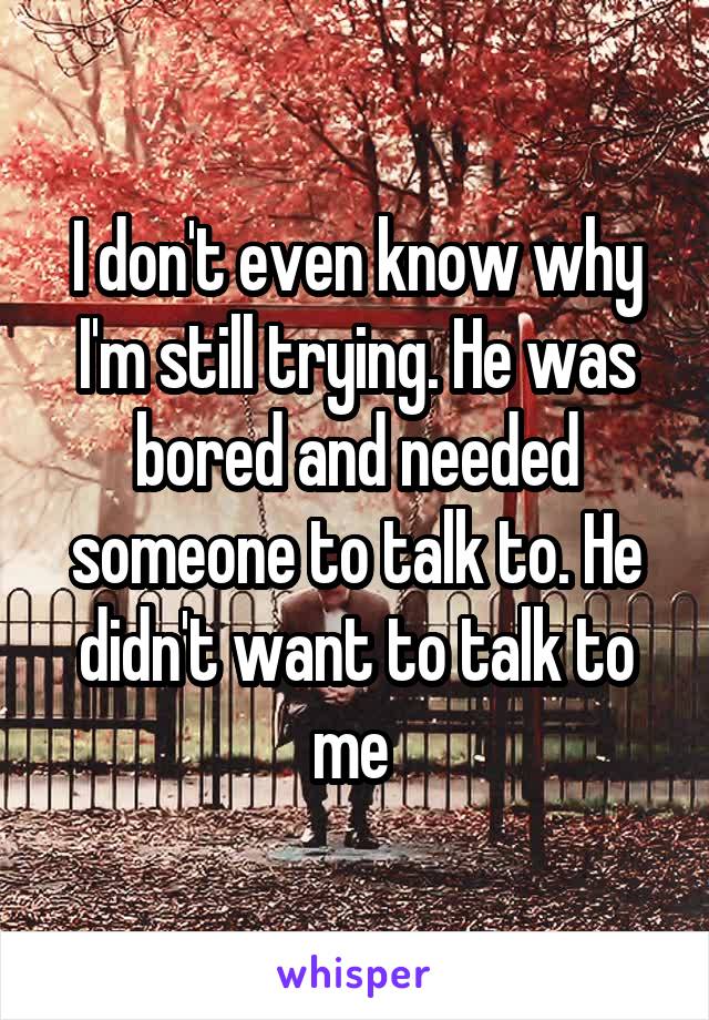 I don't even know why I'm still trying. He was bored and needed someone to talk to. He didn't want to talk to me 