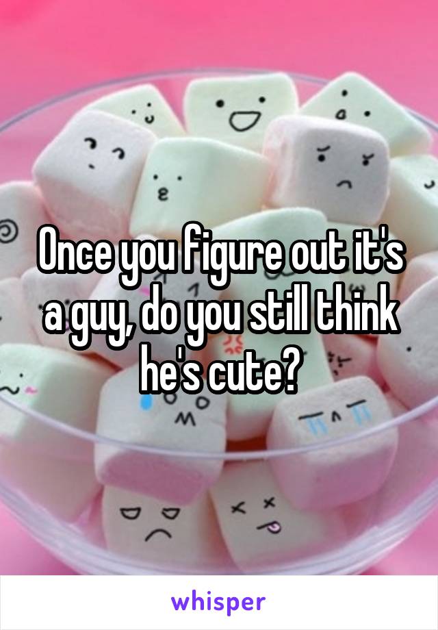 Once you figure out it's a guy, do you still think he's cute?