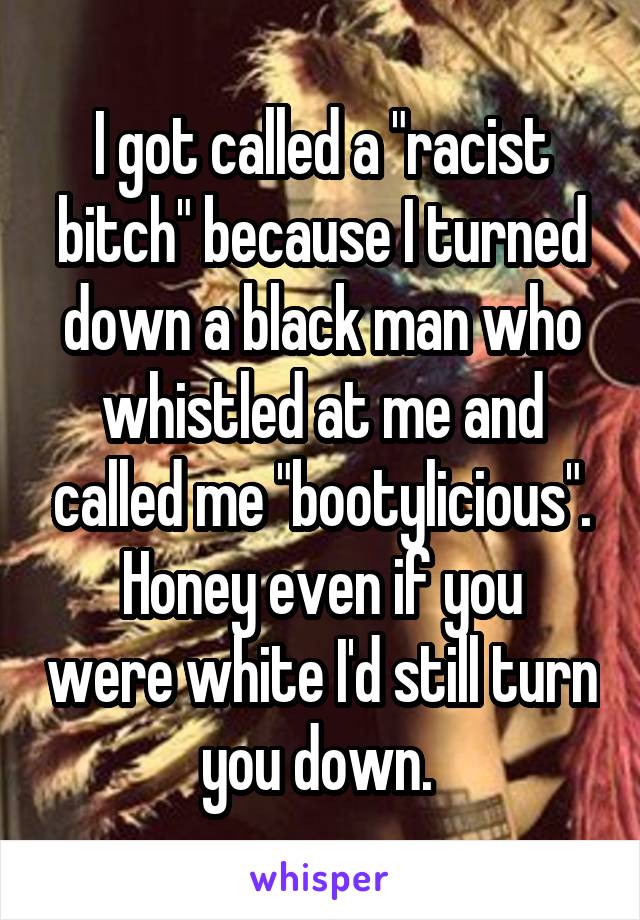 I got called a "racist bitch" because I turned down a black man who whistled at me and called me "bootylicious".
Honey even if you were white I'd still turn you down. 