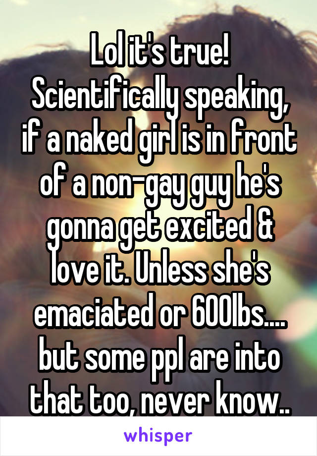 Lol it's true! Scientifically speaking, if a naked girl is in front of a non-gay guy he's gonna get excited & love it. Unless she's emaciated or 600lbs.... but some ppl are into that too, never know..