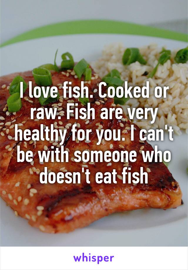 I love fish. Cooked or raw. Fish are very healthy for you. I can't be with someone who doesn't eat fish