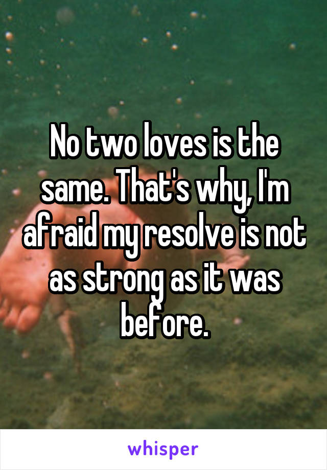 No two loves is the same. That's why, I'm afraid my resolve is not as strong as it was before.