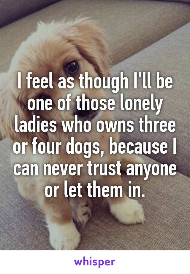 I feel as though I'll be one of those lonely ladies who owns three or four dogs, because I can never trust anyone or let them in.