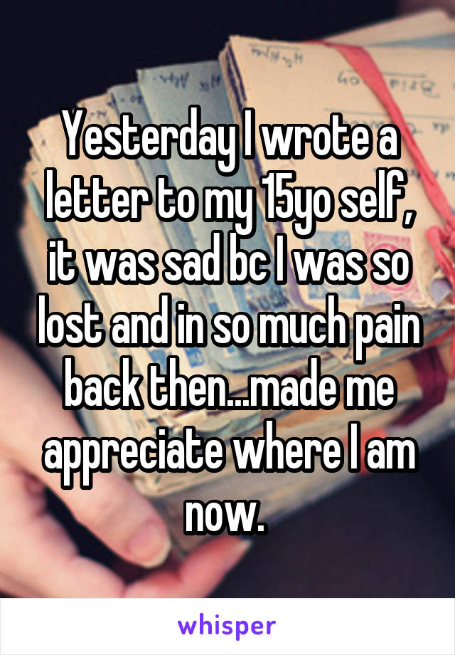 Yesterday I wrote a letter to my 15yo self, it was sad bc I was so lost and in so much pain back then...made me appreciate where I am now. 