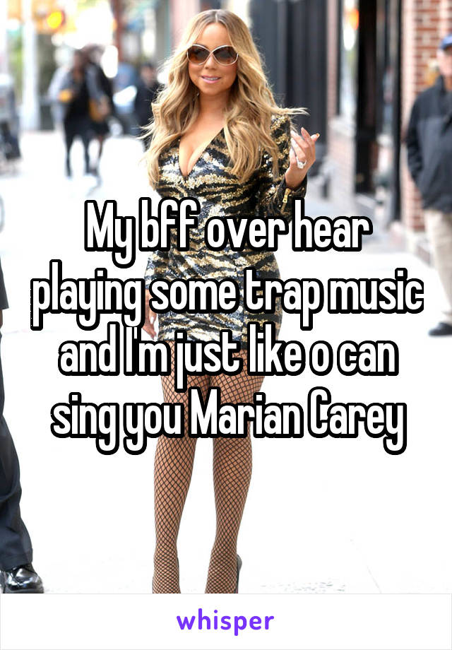 My bff over hear playing some trap music and I'm just like o can sing you Marian Carey