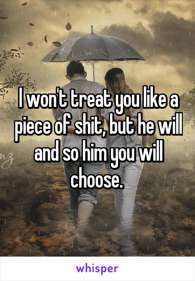 I won't treat you like a piece of shit, but he will and so him you will choose. 