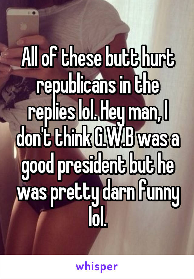 All of these butt hurt republicans in the replies lol. Hey man, I don't think G.W.B was a good president but he was pretty darn funny lol.