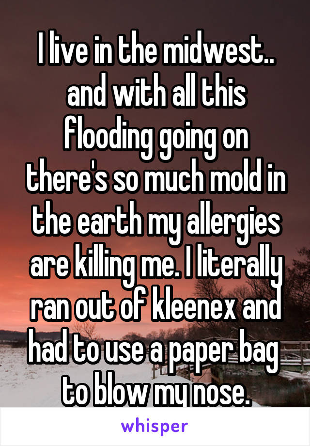 I live in the midwest.. and with all this flooding going on there's so much mold in the earth my allergies are killing me. I literally ran out of kleenex and had to use a paper bag  to blow my nose.