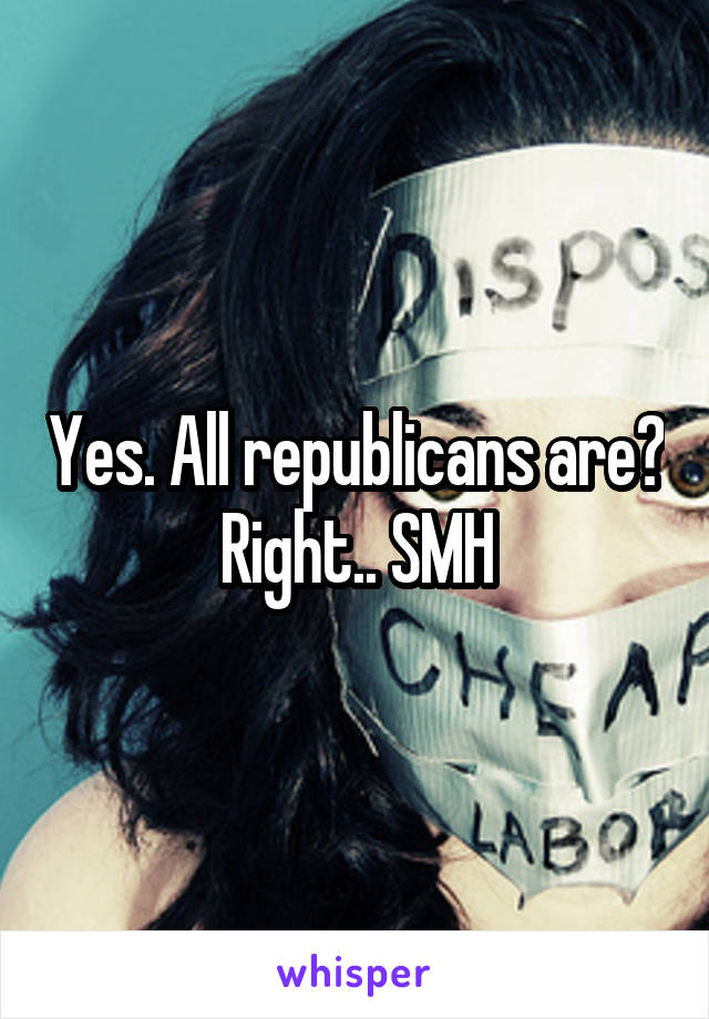 Yes. All republicans are? Right.. SMH