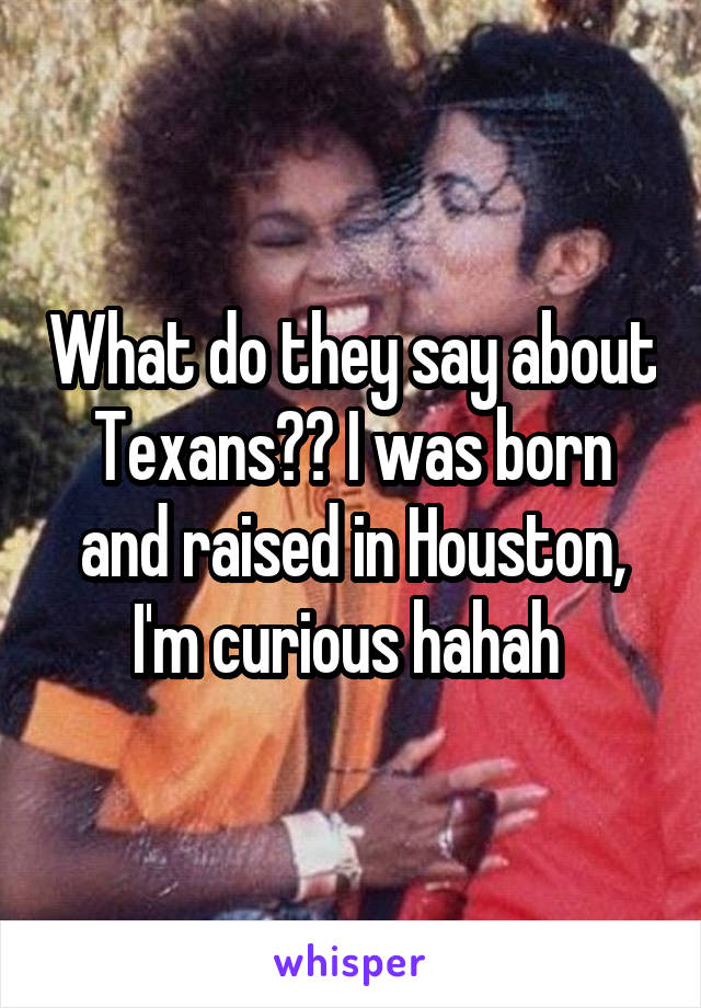 What do they say about Texans?? I was born and raised in Houston, I'm curious hahah 