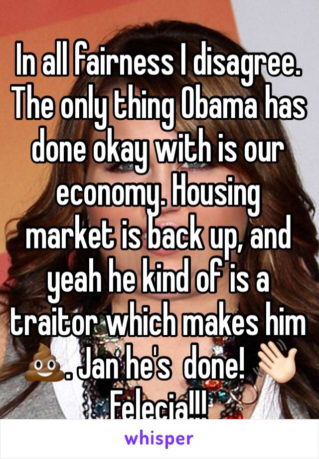 In all fairness I disagree. The only thing Obama has done okay with is our economy. Housing market is back up, and yeah he kind of is a traitor which makes him 💩. Jan he's  done! 👋🏻 Felecia!!!