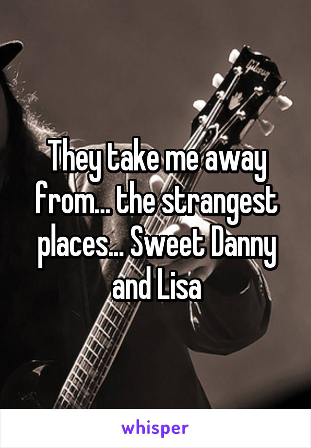 They take me away from... the strangest places... Sweet Danny and Lisa