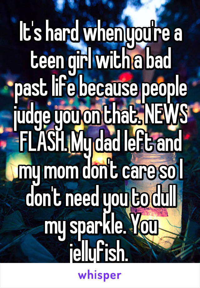 It's hard when you're a teen girl with a bad past life because people judge you on that. NEWS FLASH. My dad left and my mom don't care so I don't need you to dull my sparkle. You jellyfish. 