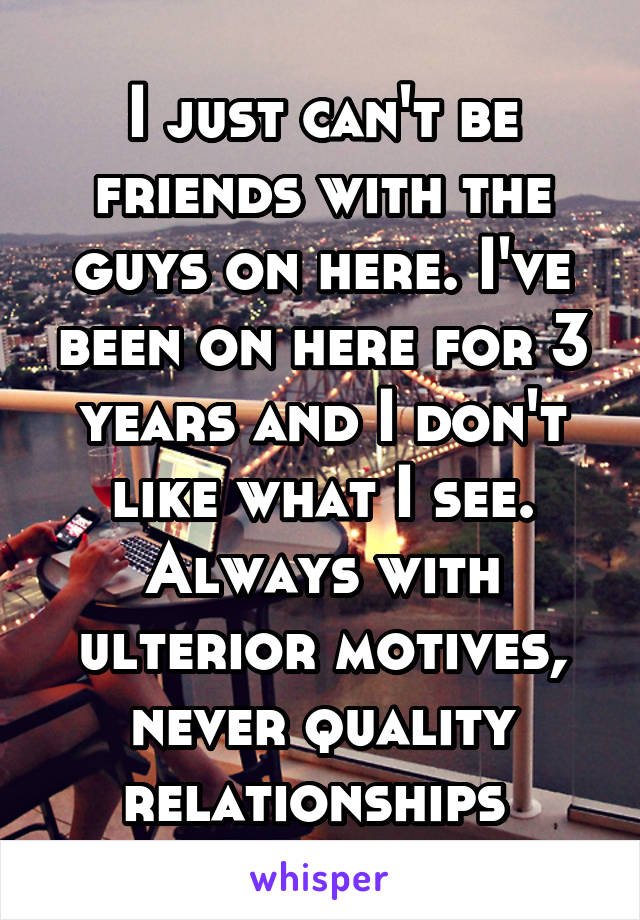 I just can't be friends with the guys on here. I've been on here for 3 years and I don't like what I see. Always with ulterior motives, never quality relationships 