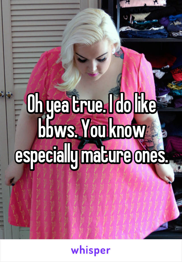 Oh yea true. I do like bbws. You know especially mature ones.