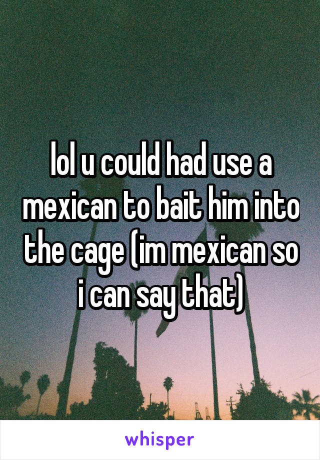 lol u could had use a mexican to bait him into the cage (im mexican so i can say that)