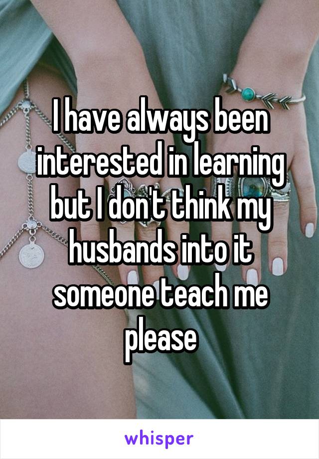 I have always been interested in learning but I don't think my husbands into it someone teach me please