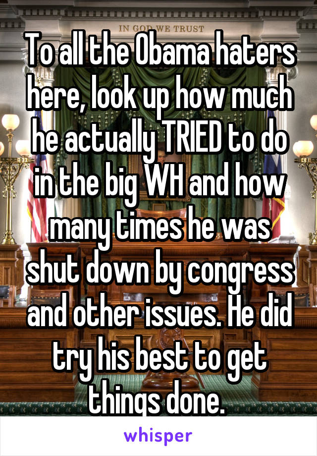 To all the Obama haters here, look up how much he actually TRIED to do in the big WH and how many times he was shut down by congress and other issues. He did try his best to get things done. 