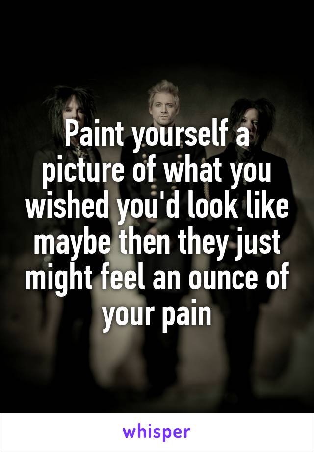 Paint yourself a picture of what you wished you'd look like maybe then they just might feel an ounce of your pain