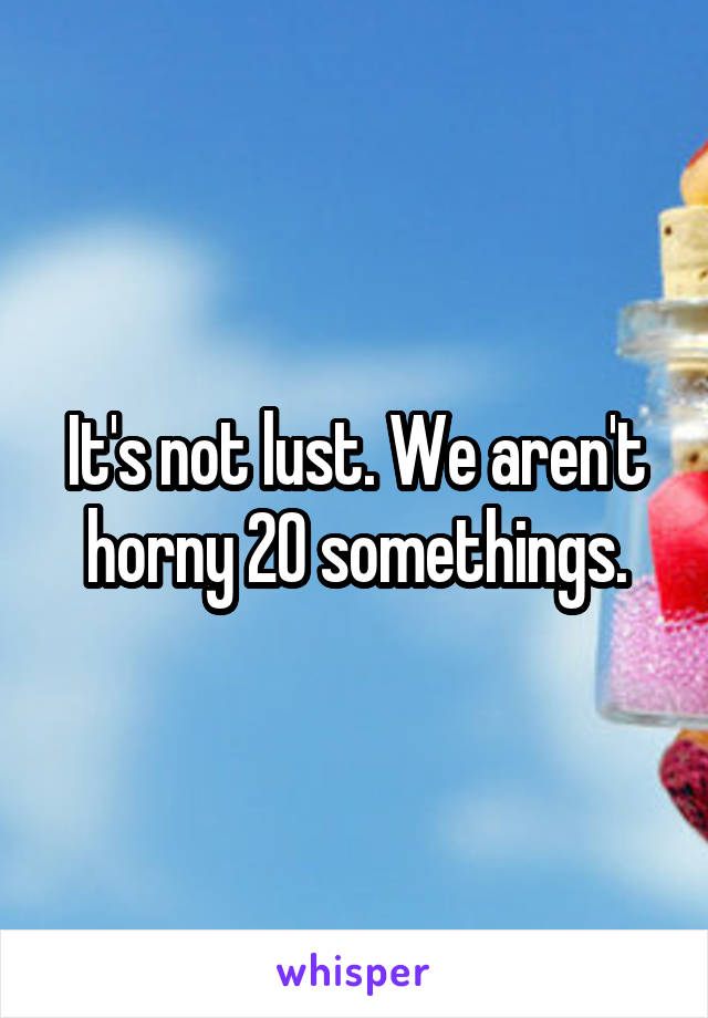 It's not lust. We aren't horny 20 somethings.