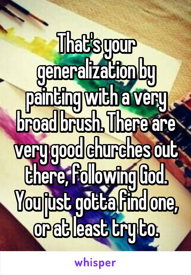 That's your generalization by painting with a very broad brush. There are very good churches out there, following God. You just gotta find one, or at least try to.