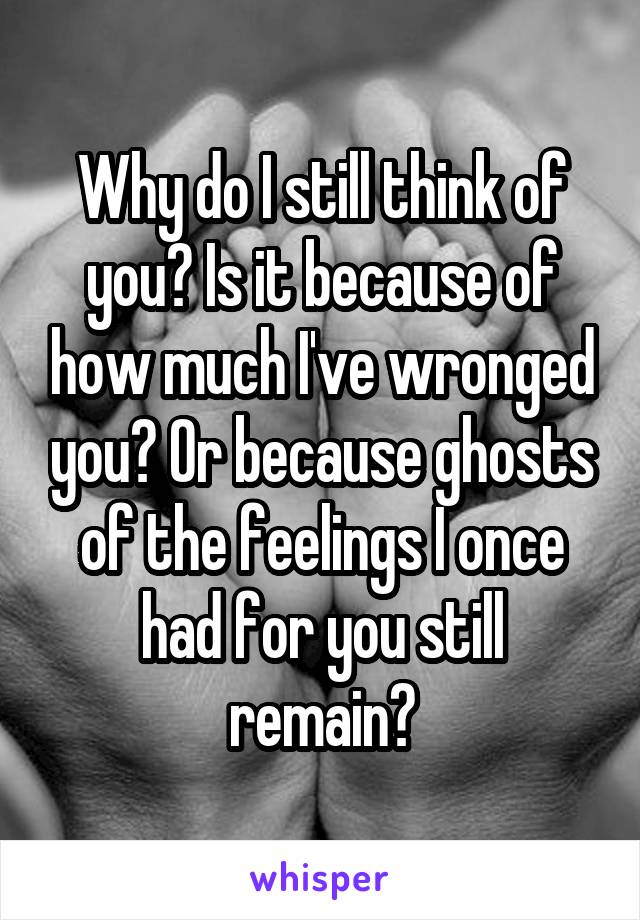 Why do I still think of you? Is it because of how much I've wronged you? Or because ghosts of the feelings I once had for you still remain?