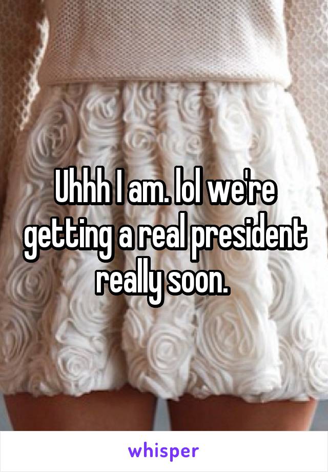 Uhhh I am. lol we're getting a real president really soon. 