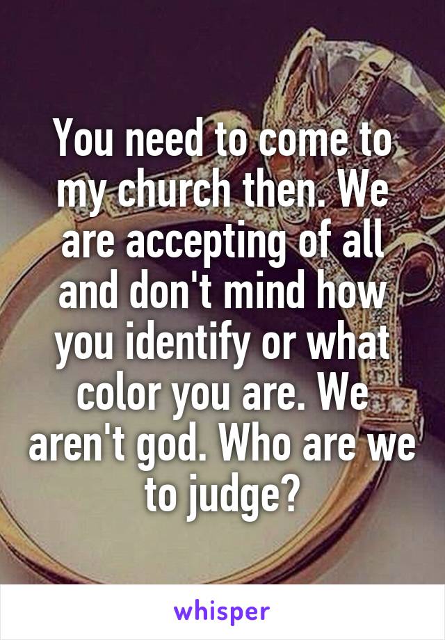 You need to come to my church then. We are accepting of all and don't mind how you identify or what color you are. We aren't god. Who are we to judge?