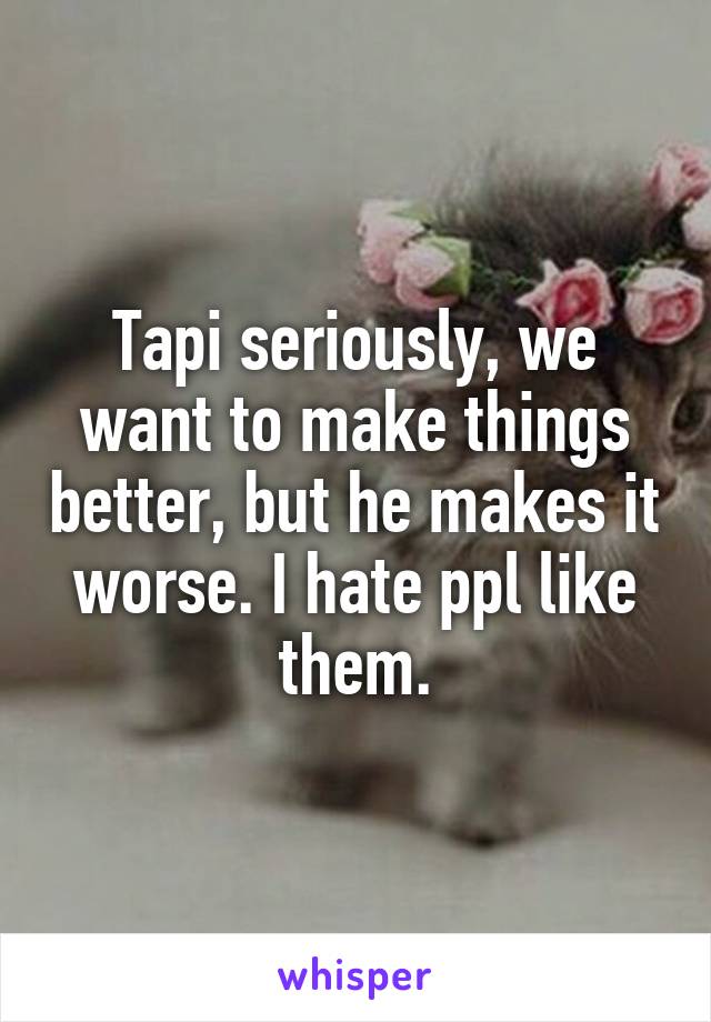 Tapi seriously, we want to make things better, but he makes it worse. I hate ppl like them.