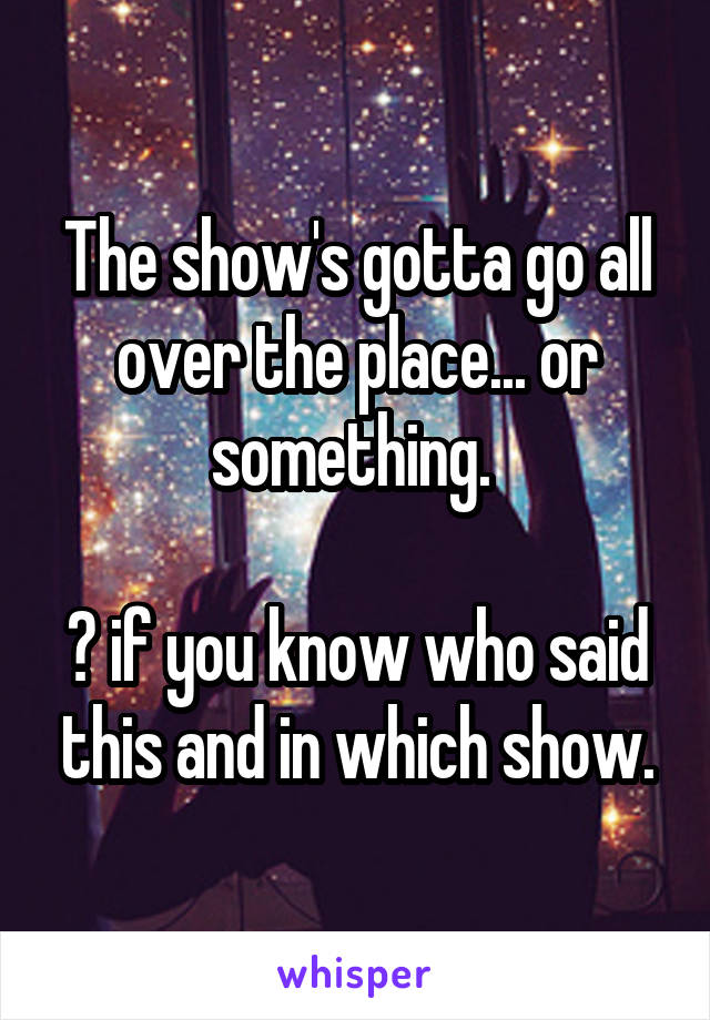 The show's gotta go all over the place... or something. 

❤ if you know who said this and in which show.