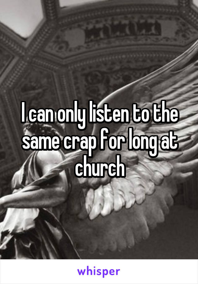 I can only listen to the same crap for long at church