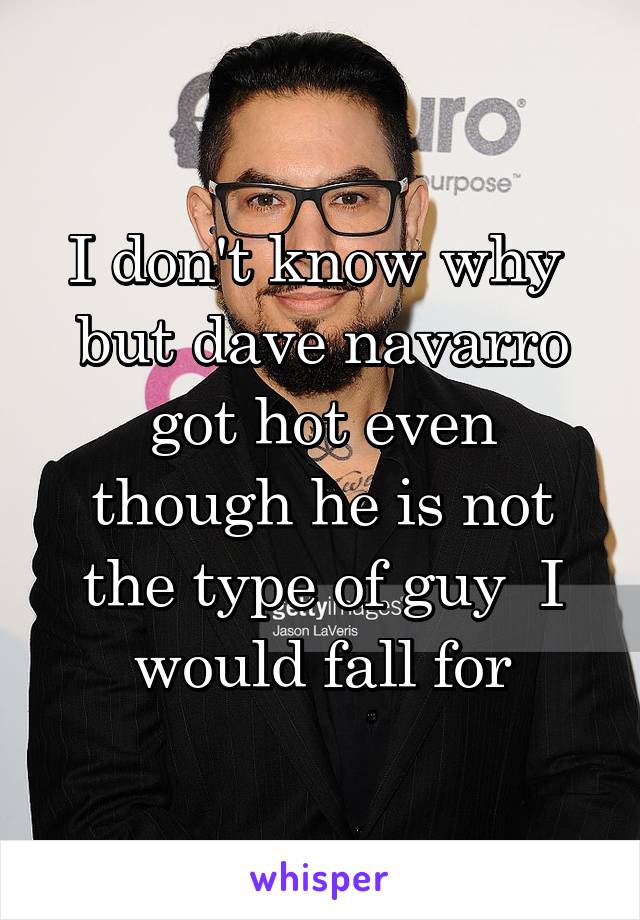 I don't know why  but dave navarro got hot even though he is not the type of guy  I would fall for