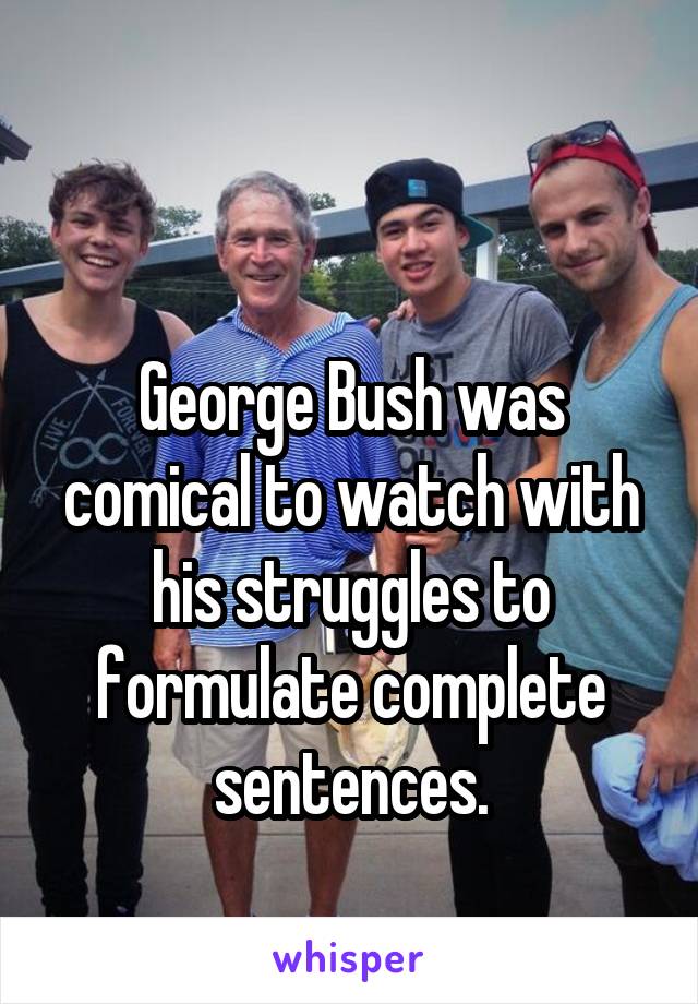 

George Bush was comical to watch with his struggles to formulate complete sentences.