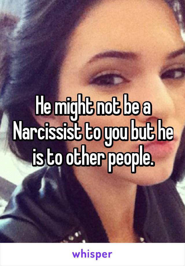 He might not be a Narcissist to you but he is to other people.