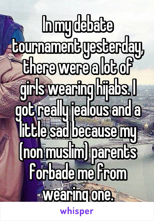 In my debate tournament yesterday, there were a lot of girls wearing hijabs. I got really jealous and a little sad because my (non muslim) parents forbade me from wearing one.