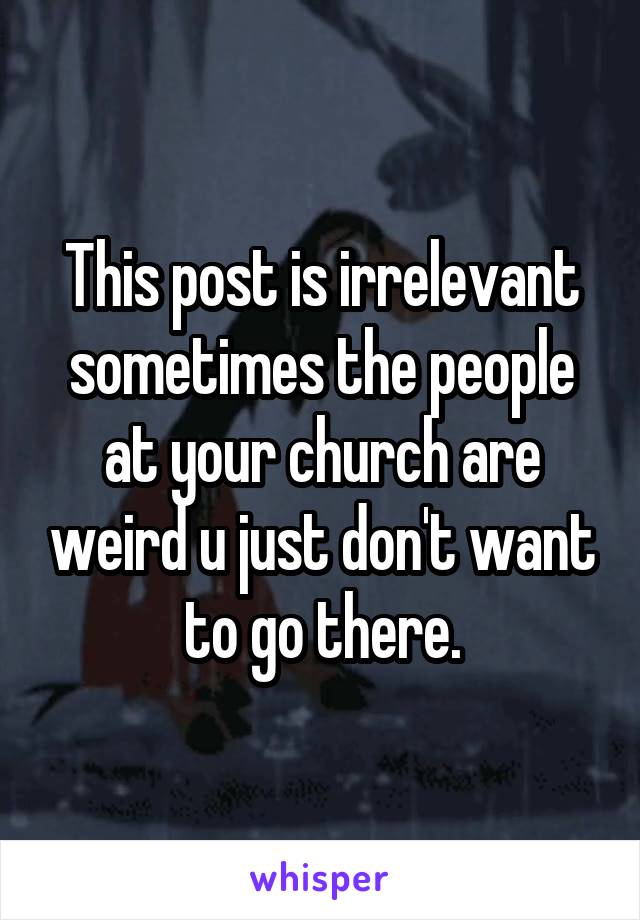 This post is irrelevant sometimes the people at your church are weird u just don't want to go there.